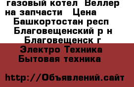 газовый котел “Веллер“ на запчасти › Цена ­ 700 - Башкортостан респ., Благовещенский р-н, Благовещенск г. Электро-Техника » Бытовая техника   